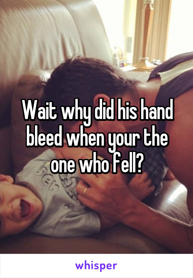 Wait why did his hand bleed when your the one who fell?