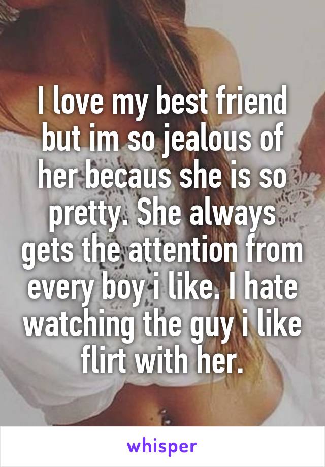 I love my best friend but im so jealous of her becaus she is so pretty. She always gets the attention from every boy i like. I hate watching the guy i like flirt with her.