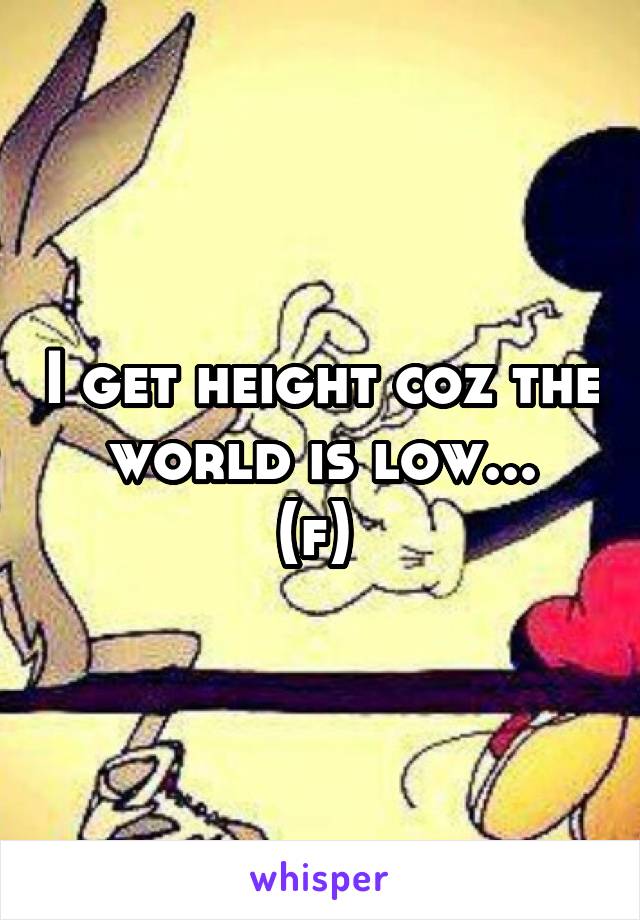 I get height coz the world is low...
(f) 