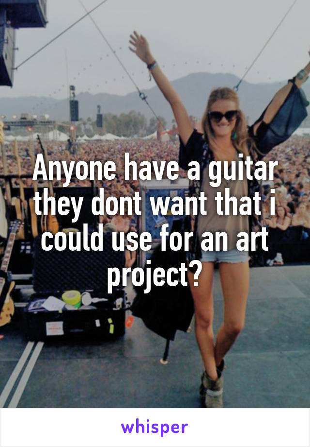 Anyone have a guitar they dont want that i could use for an art project?