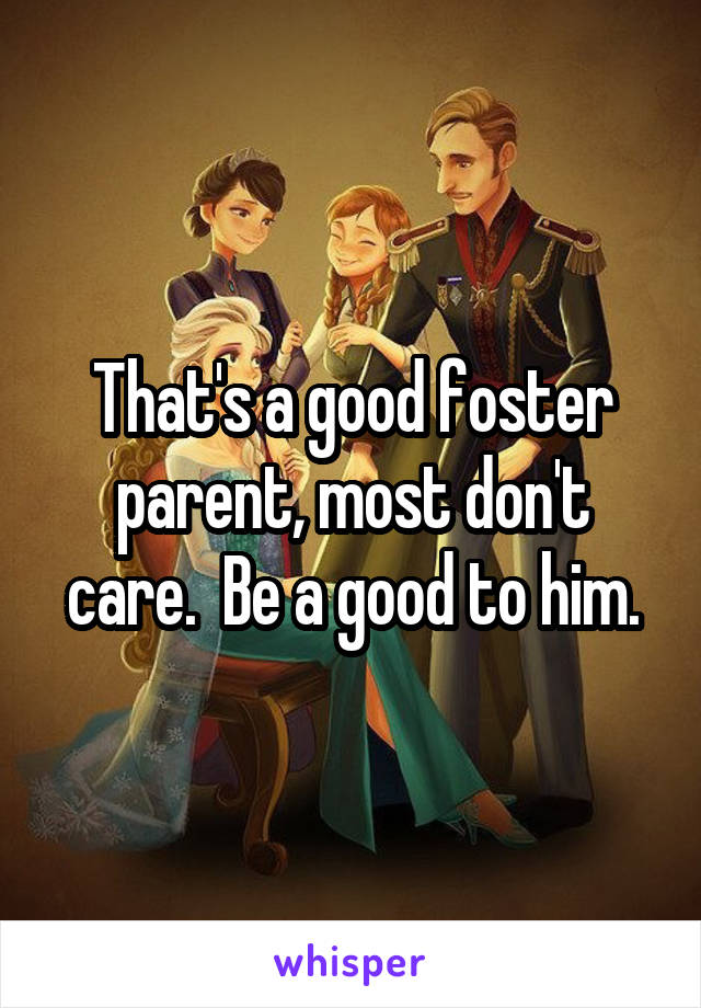 That's a good foster parent, most don't care.  Be a good to him.