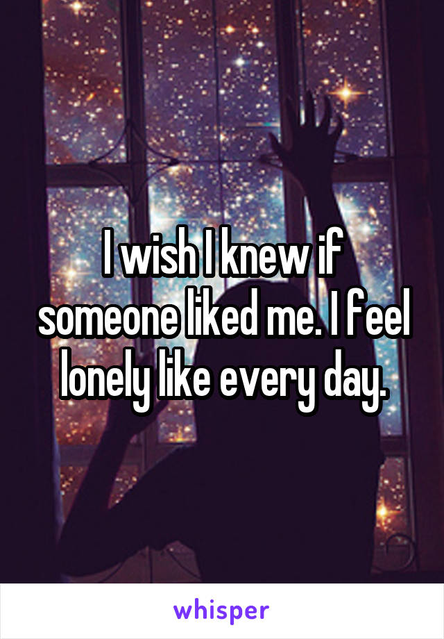 I wish I knew if someone liked me. I feel lonely like every day.