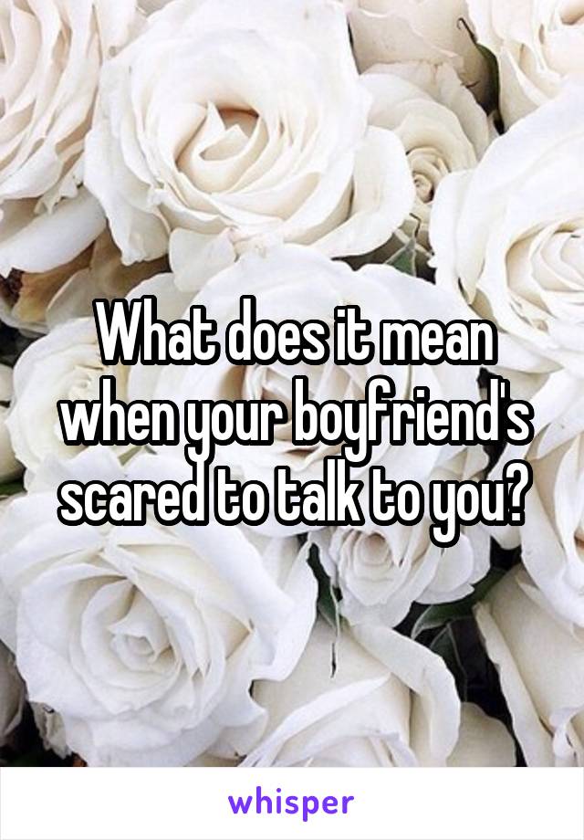 What does it mean when your boyfriend's scared to talk to you?