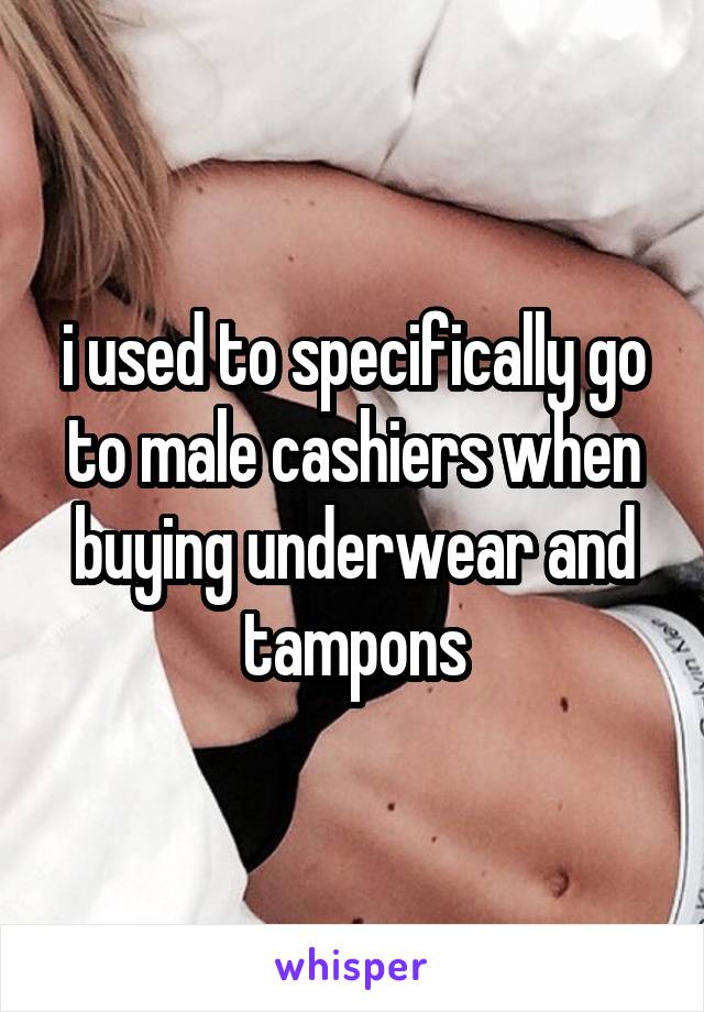 i used to specifically go to male cashiers when buying underwear and tampons