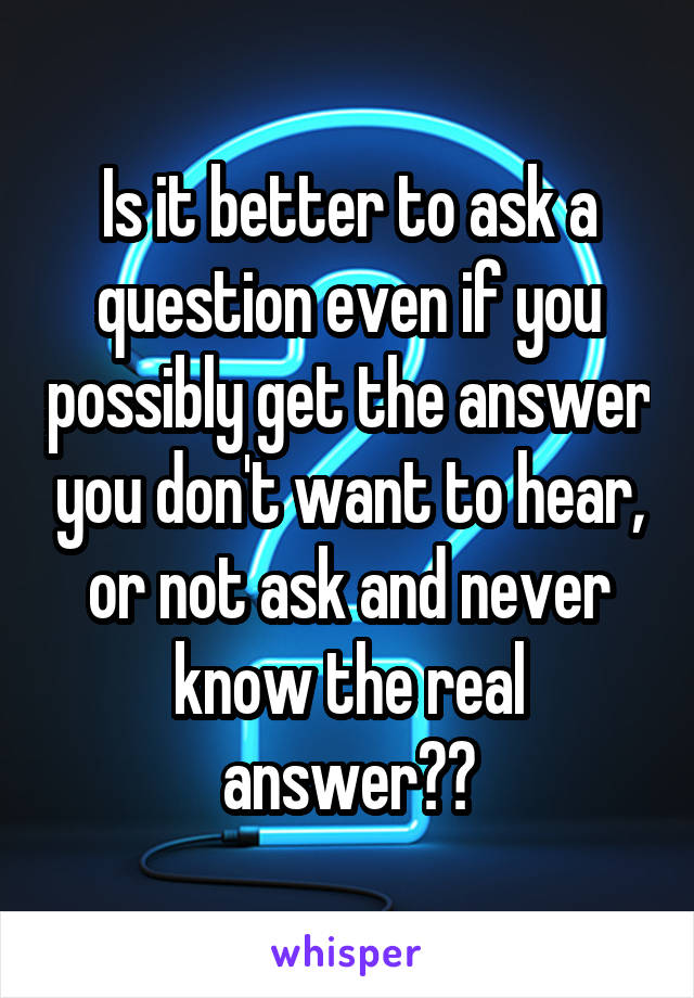 Is it better to ask a question even if you possibly get the answer you don't want to hear, or not ask and never know the real answer??