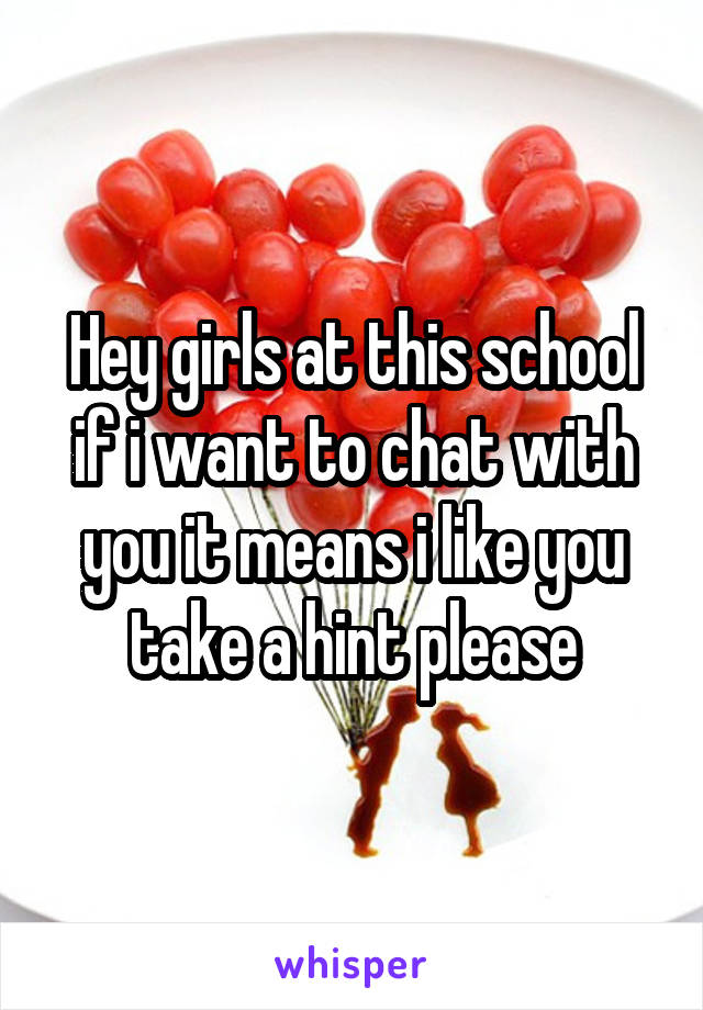 Hey girls at this school if i want to chat with you it means i like you take a hint please