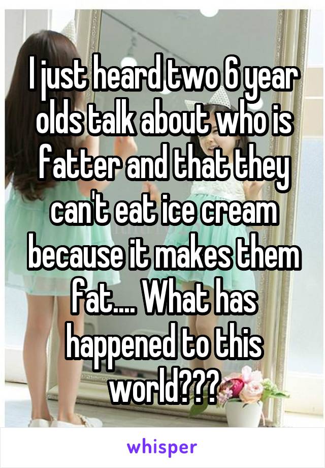 I just heard two 6 year olds talk about who is fatter and that they can't eat ice cream because it makes them fat.... What has happened to this world???