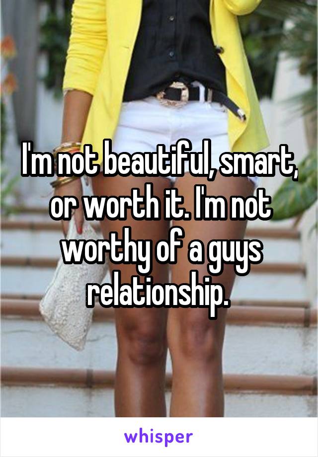 I'm not beautiful, smart, or worth it. I'm not worthy of a guys relationship. 