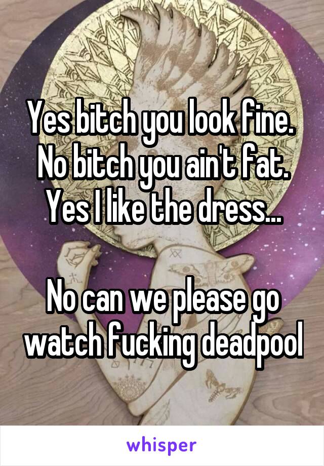 Yes bitch you look fine. 
No bitch you ain't fat.
Yes I like the dress...

No can we please go watch fucking deadpool