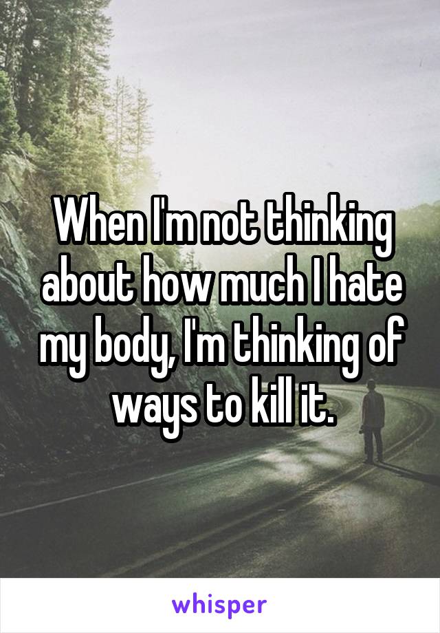 When I'm not thinking about how much I hate my body, I'm thinking of ways to kill it.