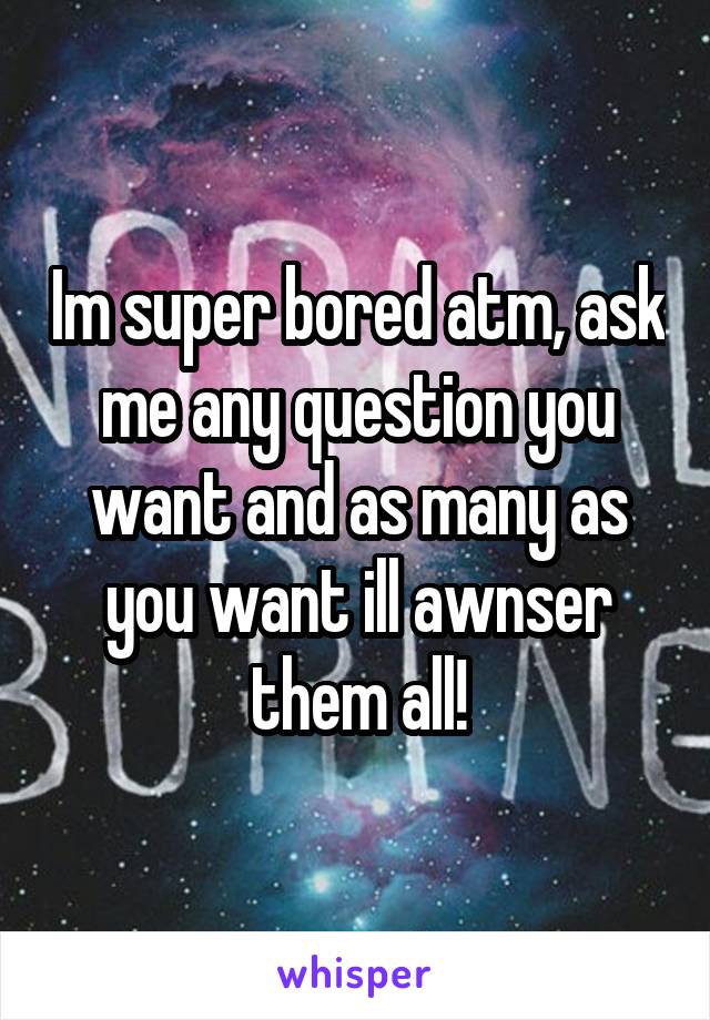 Im super bored atm, ask me any question you want and as many as you want ill awnser them all!