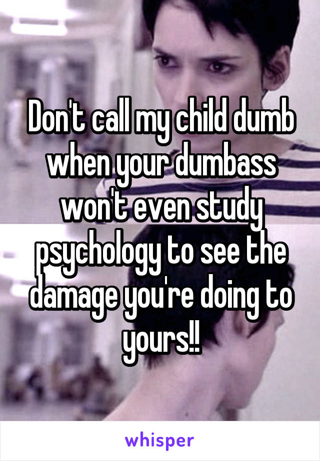 Don't call my child dumb when your dumbass won't even study psychology to see the damage you're doing to yours!!