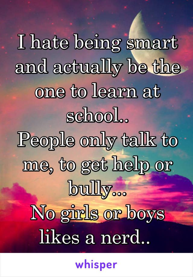 I hate being smart and actually be the one to learn at school..
People only talk to me, to get help or bully...
No girls or boys likes a nerd.. 