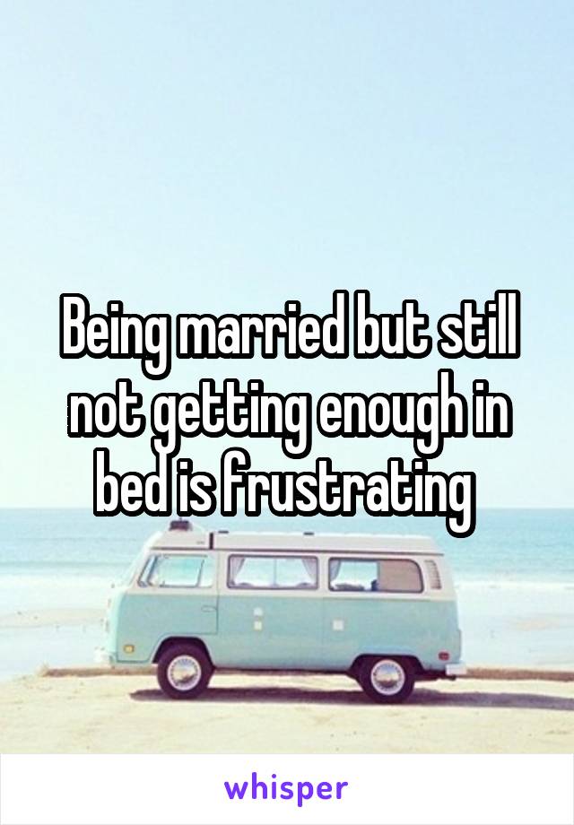 Being married but still not getting enough in bed is frustrating 