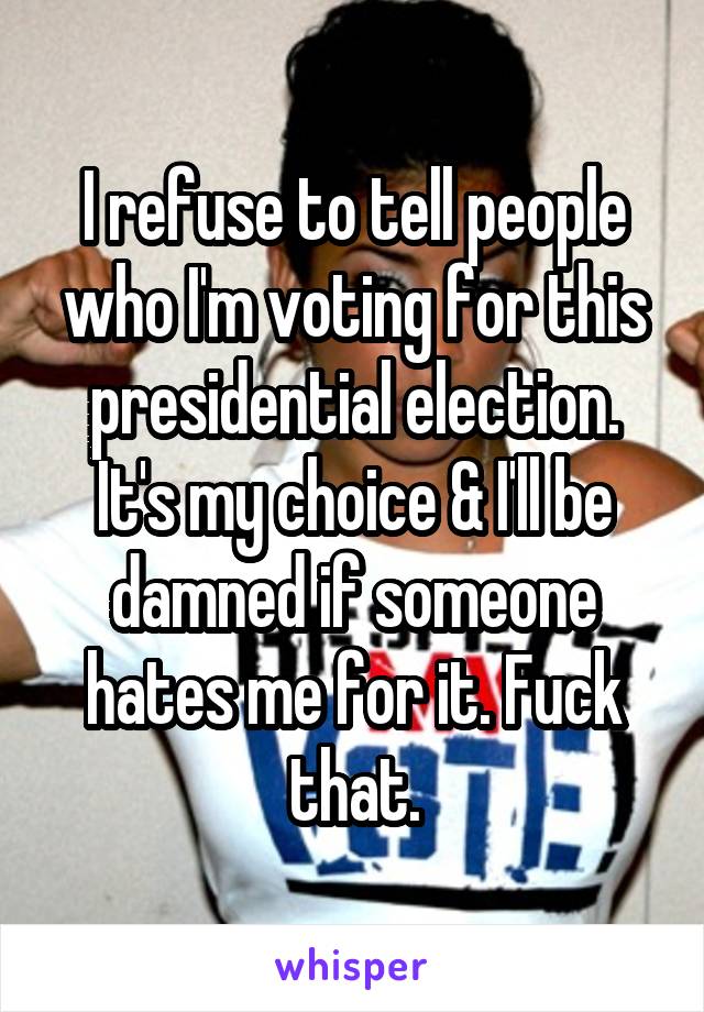 I refuse to tell people who I'm voting for this presidential election. It's my choice & I'll be damned if someone hates me for it. Fuck that.