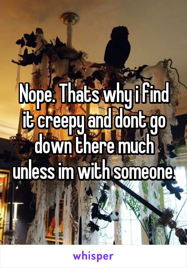 Nope. Thats why i find it creepy and dont go down there much unless im with someone.