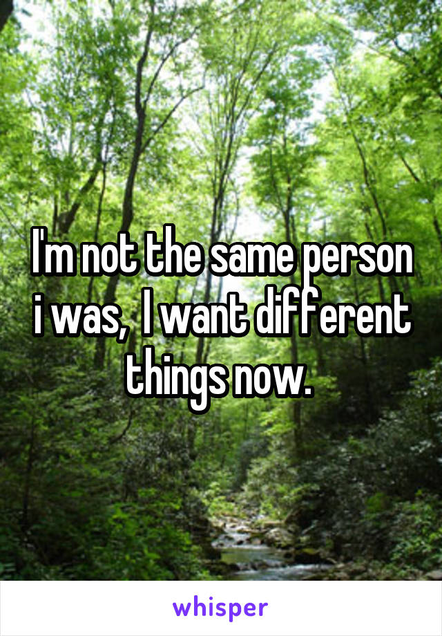 I'm not the same person i was,  I want different things now. 