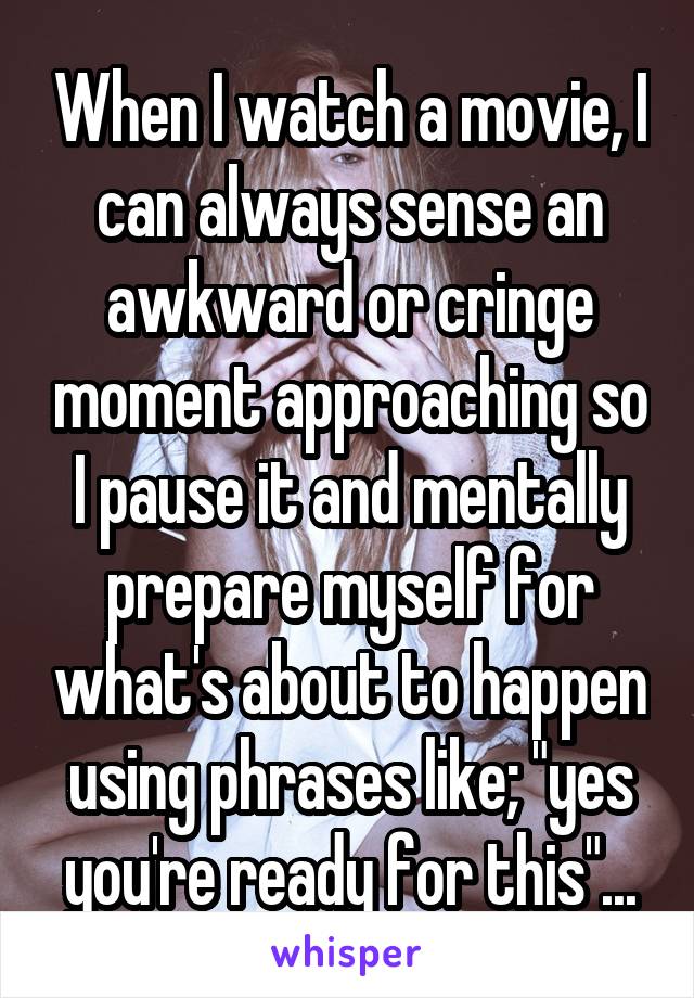 When I watch a movie, I can always sense an awkward or cringe moment approaching so I pause it and mentally prepare myself for what's about to happen using phrases like; "yes you're ready for this"...