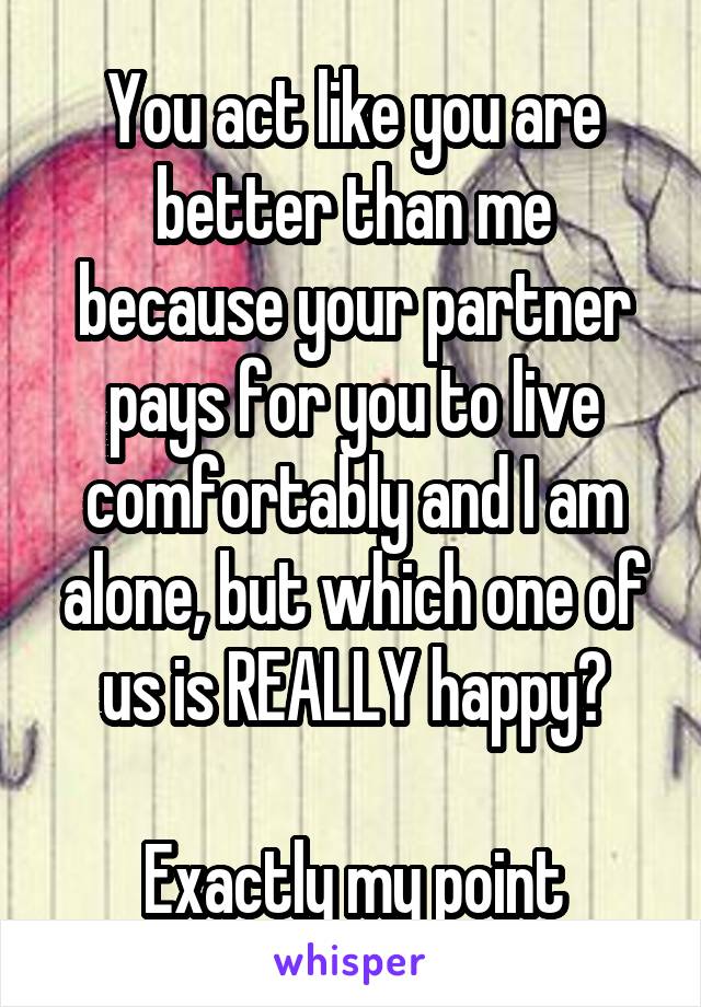 You act like you are better than me because your partner pays for you to live comfortably and I am alone, but which one of us is REALLY happy?

Exactly my point