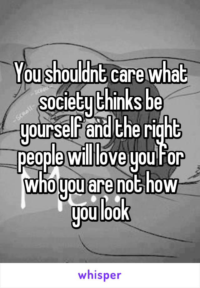 You shouldnt care what society thinks be yourself and the right people will love you for who you are not how you look