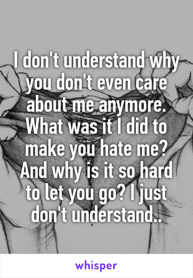 I don't understand why you don't even care about me anymore. What was it I did to make you hate me? And why is it so hard to let you go? I just don't understand..