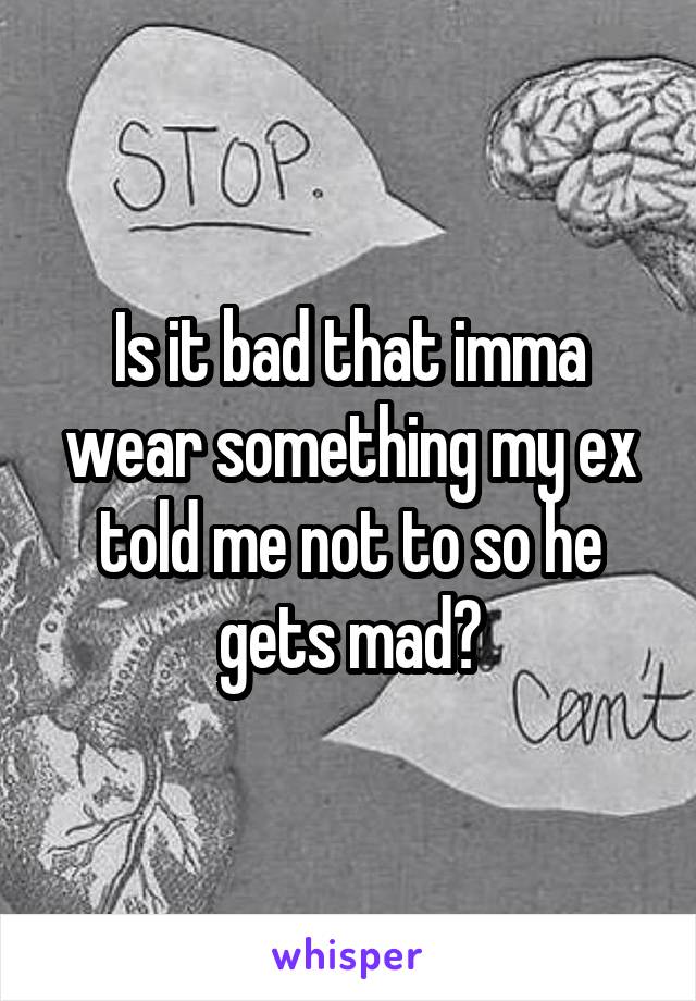 Is it bad that imma wear something my ex told me not to so he gets mad?