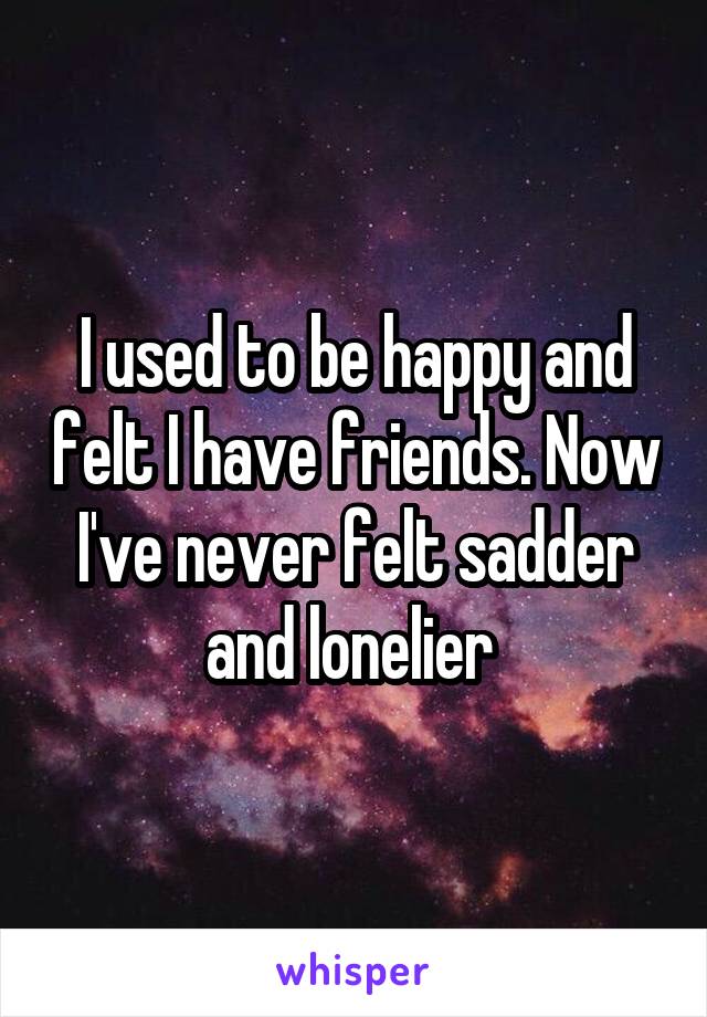 I used to be happy and felt I have friends. Now I've never felt sadder and lonelier 