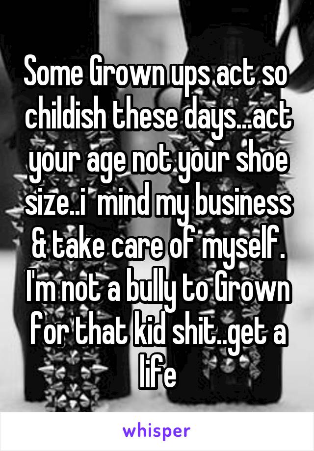 Some Grown ups act so  childish these days...act your age not your shoe size..i  mind my business & take care of myself. I'm not a bully to Grown for that kid shit..get a life