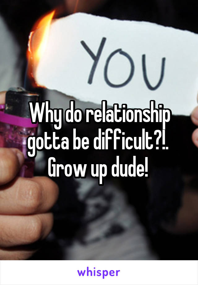 Why do relationship gotta be difficult?!. 
Grow up dude! 