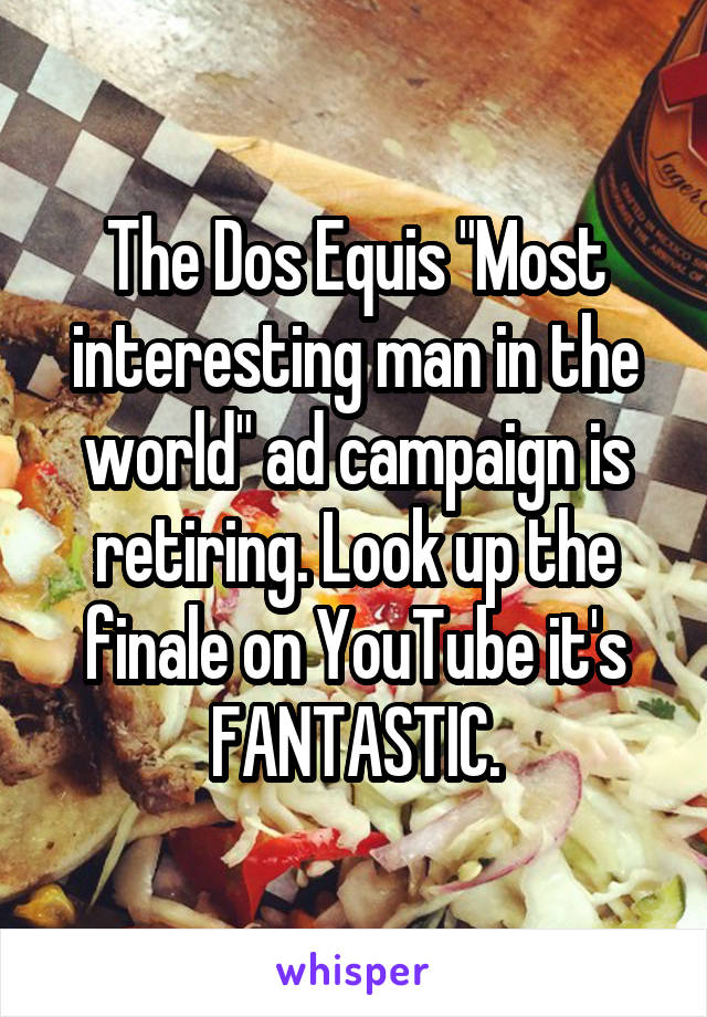 The Dos Equis "Most interesting man in the world" ad campaign is retiring. Look up the finale on YouTube it's FANTASTIC.