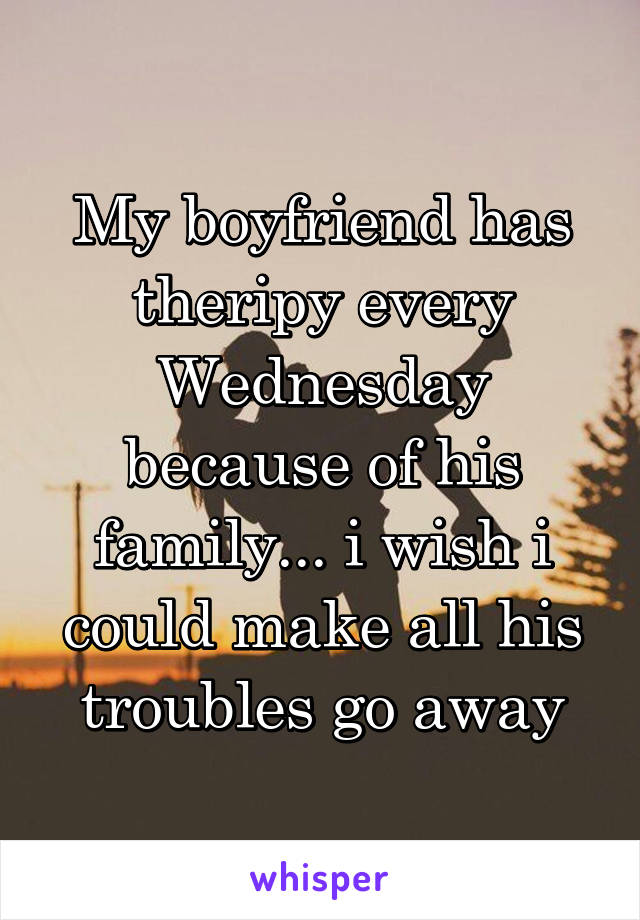 My boyfriend has theripy every Wednesday because of his family... i wish i could make all his troubles go away