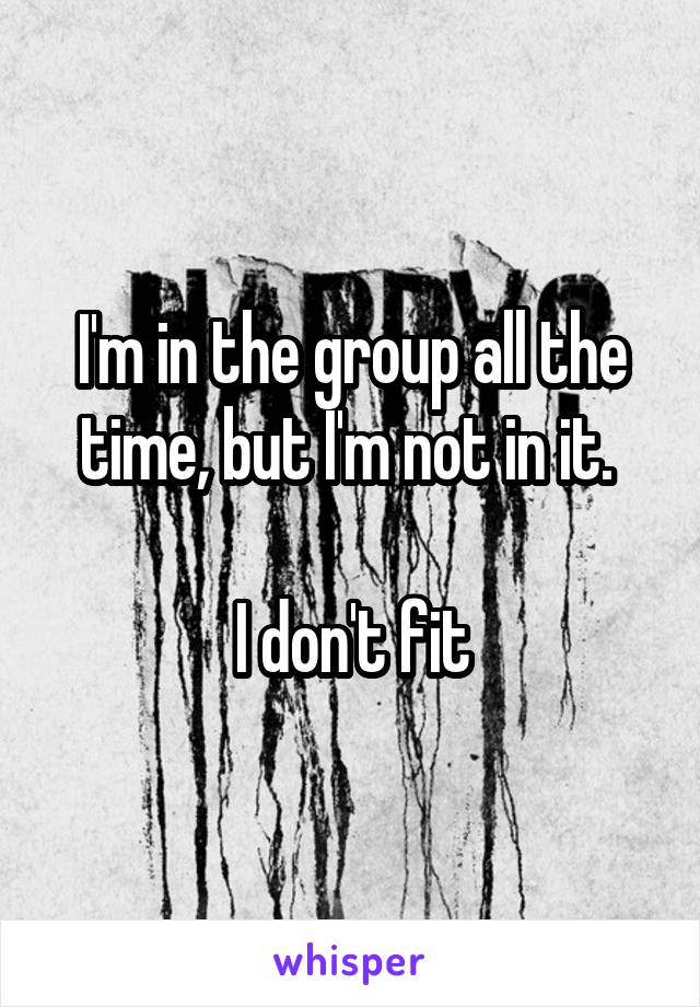 I'm in the group all the time, but I'm not in it. 

I don't fit