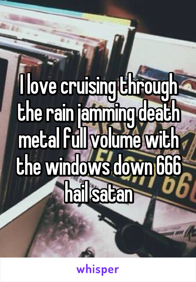 I love cruising through the rain jamming death metal full volume with the windows down 666 hail satan