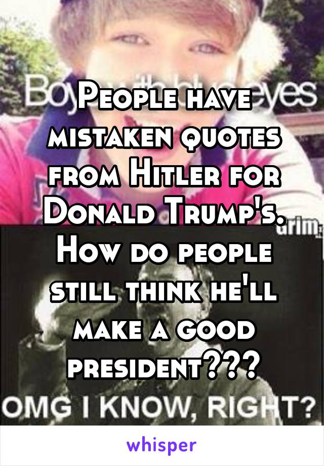 People have mistaken quotes from Hitler for Donald Trump's. How do people still think he'll make a good president???