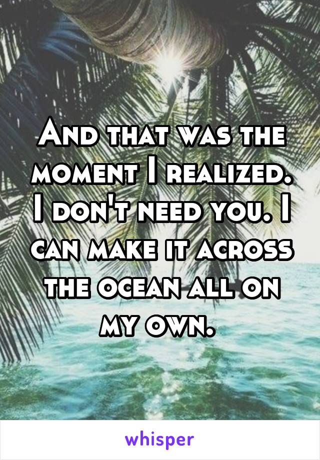 And that was the moment I realized. I don't need you. I can make it across the ocean all on my own. 