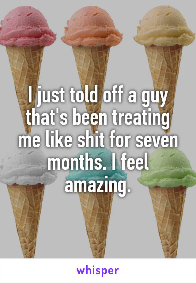 I just told off a guy that's been treating me like shit for seven months. I feel amazing.