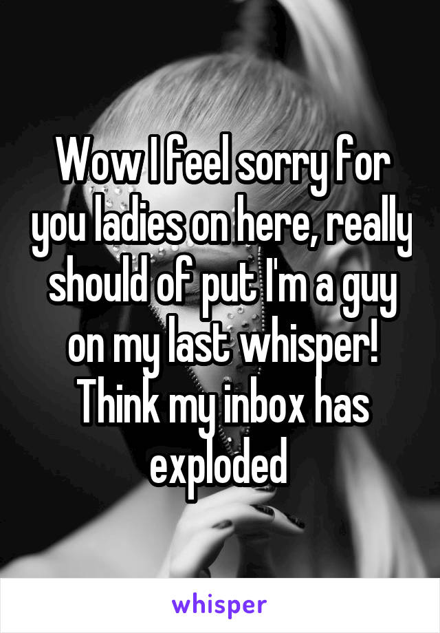 Wow I feel sorry for you ladies on here, really should of put I'm a guy on my last whisper! Think my inbox has exploded 