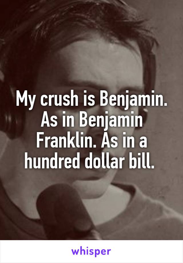 My crush is Benjamin. As in Benjamin Franklin. As in a hundred dollar bill. 