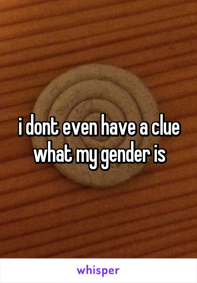 i dont even have a clue what my gender is