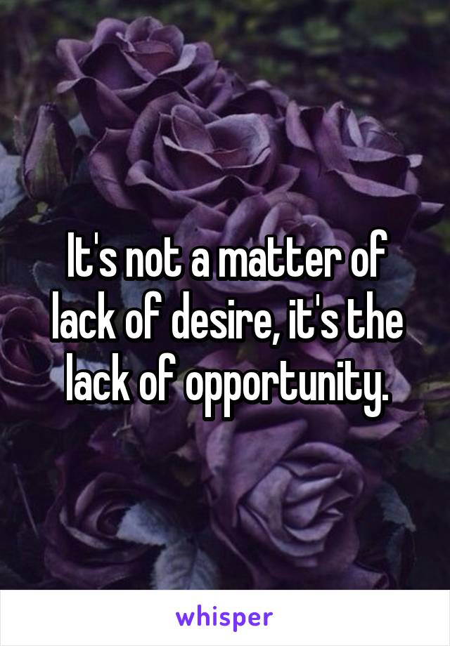 It's not a matter of lack of desire, it's the lack of opportunity.