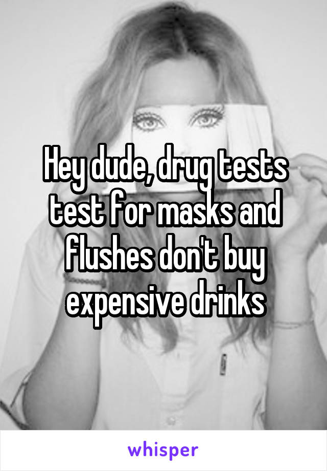 Hey dude, drug tests test for masks and flushes don't buy expensive drinks