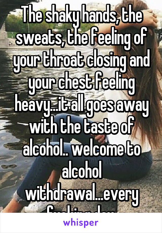 The shaky hands, the sweats, the feeling of your throat closing and your chest feeling heavy...it all goes away with the taste of alcohol.. welcome to alcohol withdrawal...every fucking day.