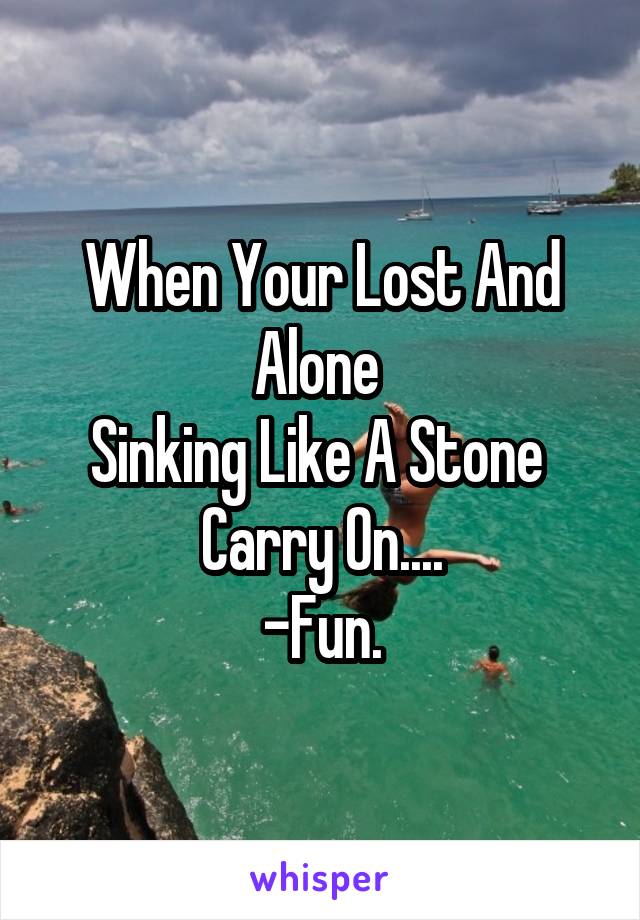 When Your Lost And Alone 
Sinking Like A Stone 
Carry On....
-Fun.