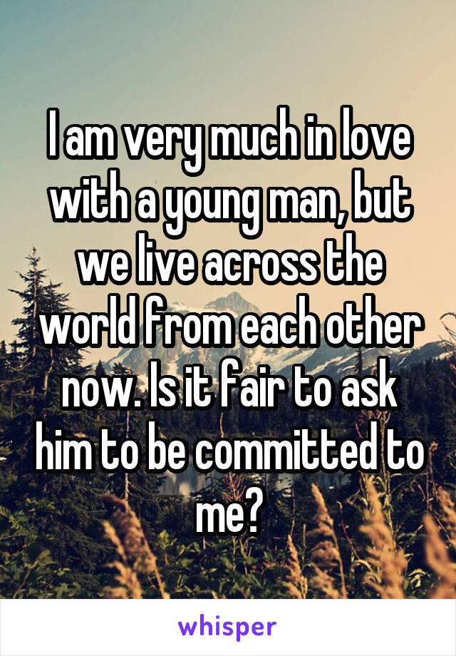 I am very much in love with a young man, but we live across the world from each other now. Is it fair to ask him to be committed to me?