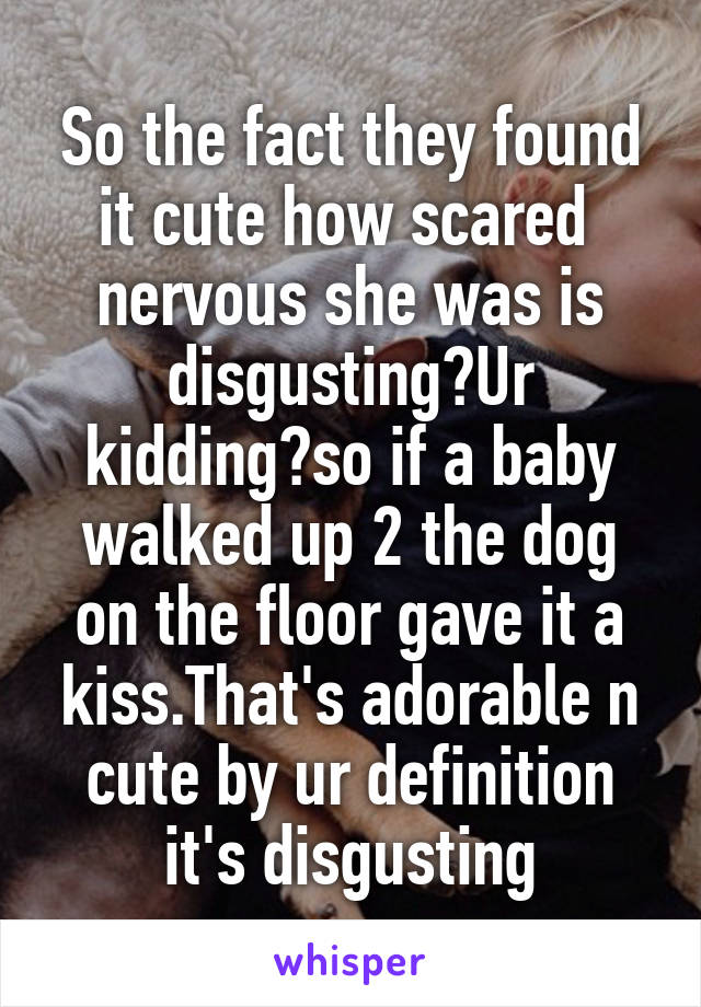 So the fact they found it cute how scared  nervous she was is disgusting?Ur kidding?so if a baby walked up 2 the dog on the floor gave it a kiss.That's adorable n cute by ur definition it's disgusting