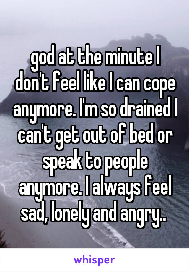 god at the minute I don't feel like I can cope anymore. I'm so drained I can't get out of bed or speak to people anymore. I always feel sad, lonely and angry.. 