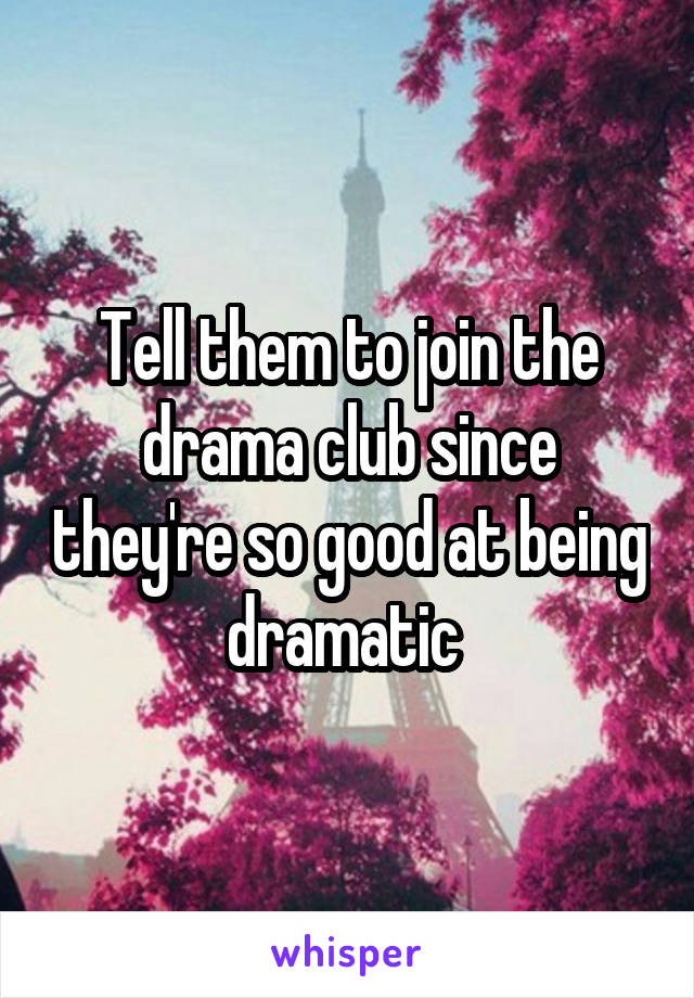 Tell them to join the drama club since they're so good at being dramatic 