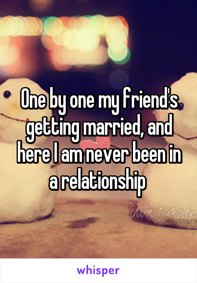 One by one my friend's getting married, and here I am never been in a relationship 