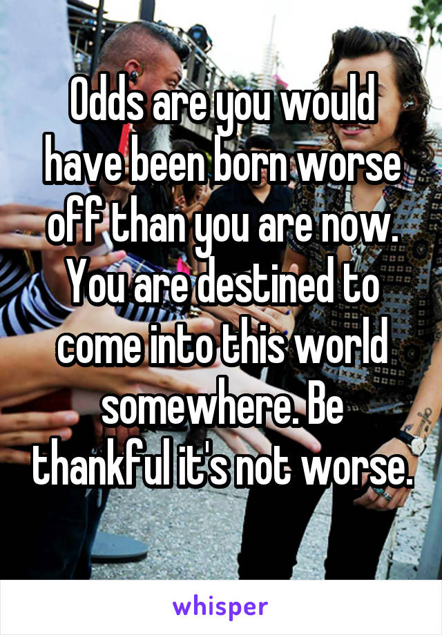 Odds are you would have been born worse off than you are now. You are destined to come into this world somewhere. Be thankful it's not worse. 