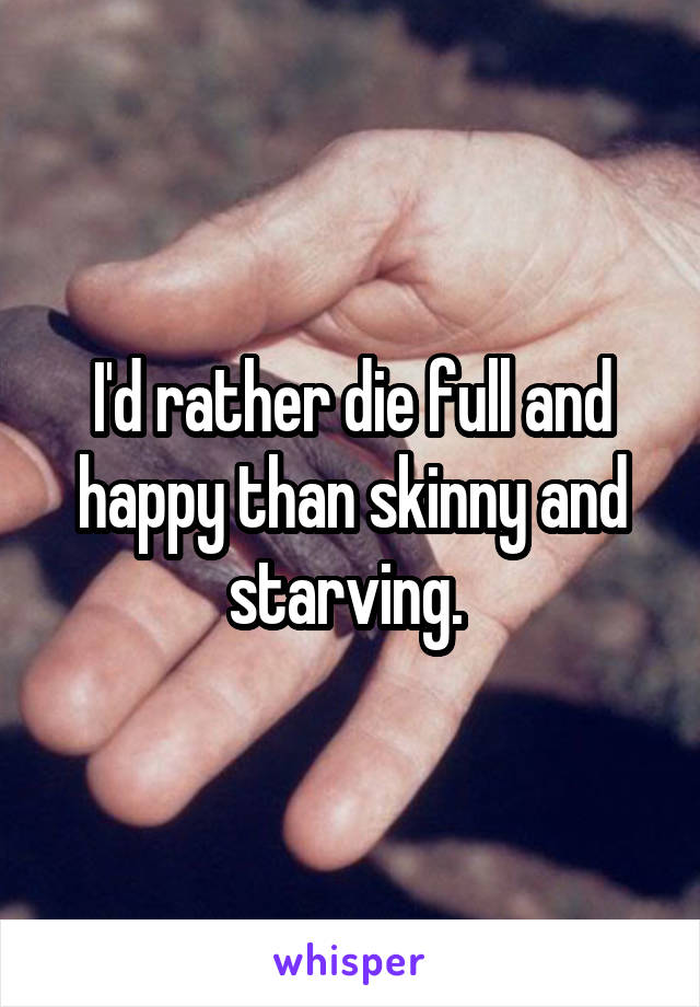 I'd rather die full and happy than skinny and starving. 